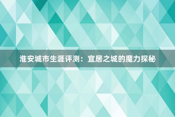 淮安城市生涯评测：宜居之城的魔力探秘