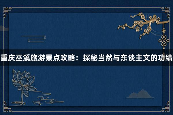 重庆巫溪旅游景点攻略：探秘当然与东谈主文的功绩